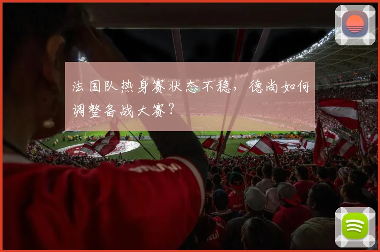 法国队热身赛状态不稳,德尚如何调整备战大赛?