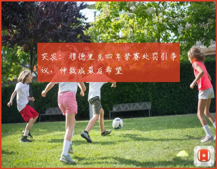 突发：穆德里克四年禁赛处罚引争议，仲裁成最后希望