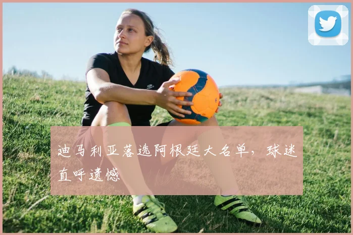 迪马利亚落选阿根廷大名单，球迷直呼遗憾