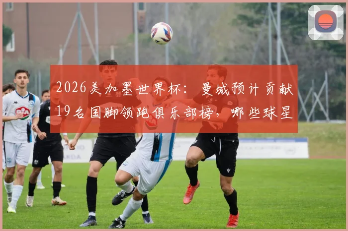 2026美加墨世界杯:曼城预计贡献19名国脚领跑俱乐部榜,哪些球星将出征?