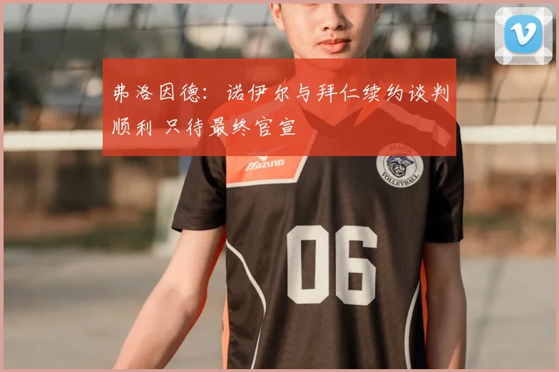 弗洛因德:诺伊尔与拜仁续约谈判顺利 只待最终官宣