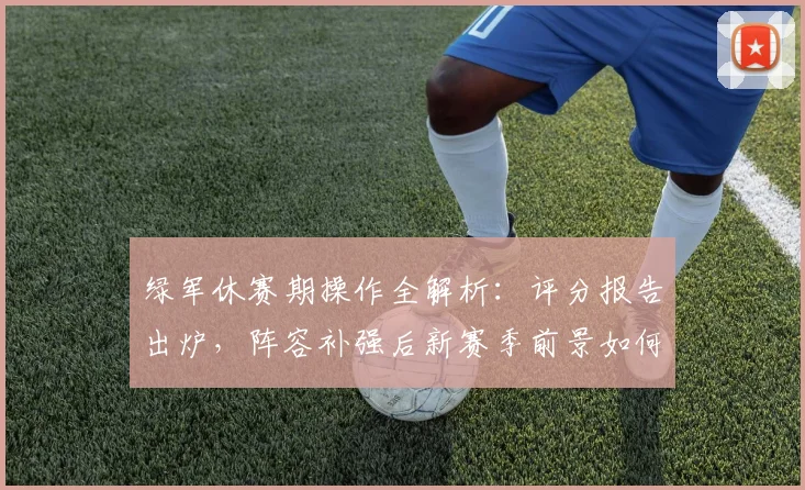 绿军休赛期操作全解析:评分报告出炉,阵容补强后新赛季前景如何?