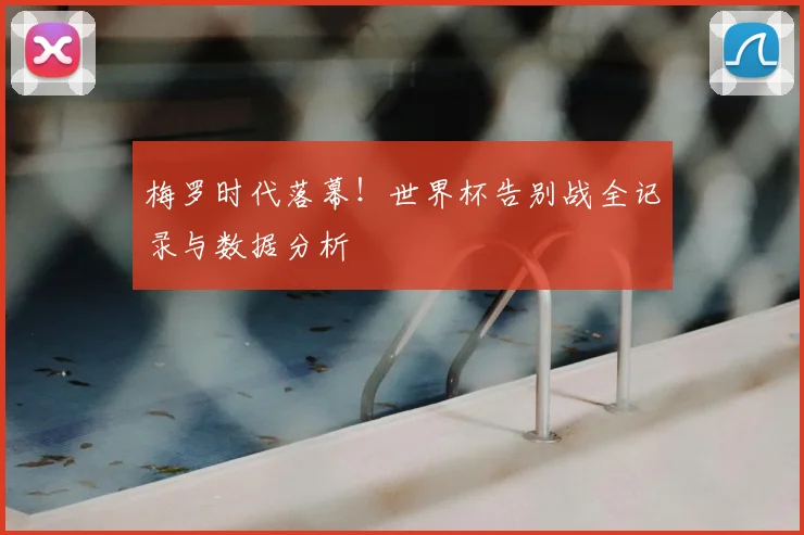 梅罗时代落幕!世界杯告别战全记录与数据分析