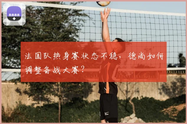 法国队热身赛状态不稳,德尚如何调整备战大赛?